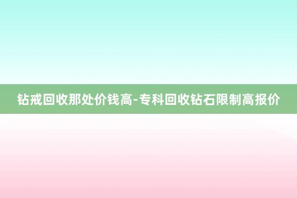 钻戒回收那处价钱高-专科回收钻石限制高报价