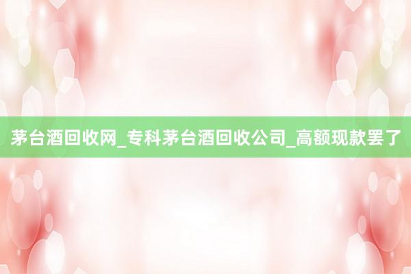 茅台酒回收网_专科茅台酒回收公司_高额现款罢了