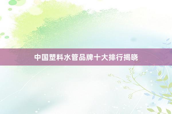 中国塑料水管品牌十大排行揭晓