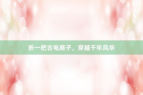 折一把古电扇子，穿越千年风华